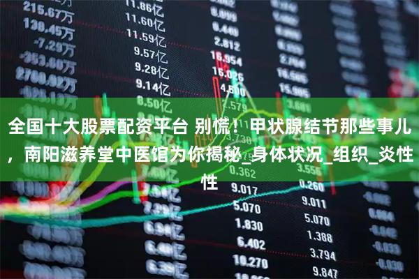 全国十大股票配资平台 别慌！甲状腺结节那些事儿，南阳滋养堂中医馆为你揭秘_身体状况_组织_炎性