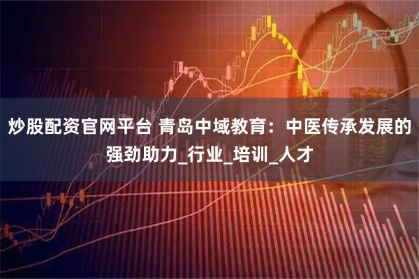 炒股配资官网平台 青岛中域教育：中医传承发展的强劲助力_行业_培训_人才