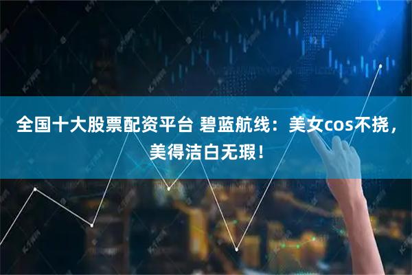 全国十大股票配资平台 碧蓝航线：美女cos不挠，美得洁白无瑕！