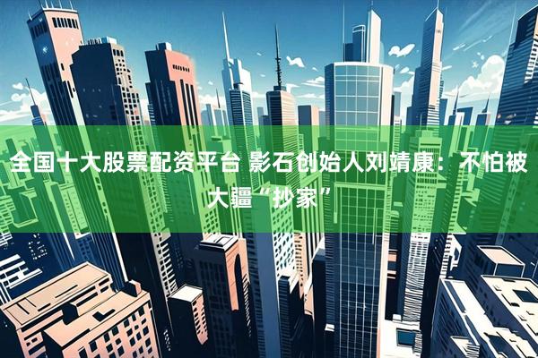 全国十大股票配资平台 影石创始人刘靖康：不怕被大疆“抄家”