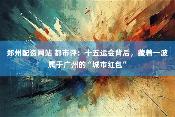 郑州配资网站 都市评：十五运会背后，藏着一波属于广州的“城市红包”
