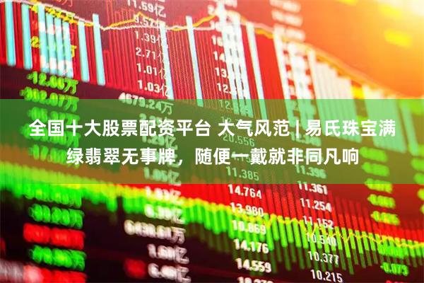 全国十大股票配资平台 大气风范 | 易氏珠宝满绿翡翠无事牌，随便一戴就非同凡响