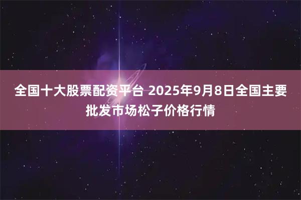 全国十大股票配资平台 2025年9月8日全国主要批发市场松子价格行情