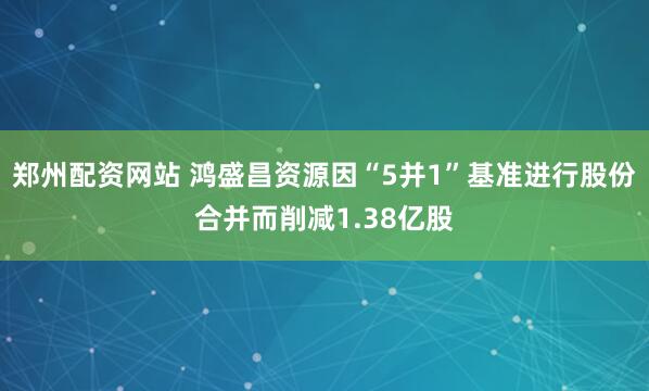 郑州配资网站 鸿盛昌资源因“5并1”基准进行股份合并而削减1.38亿股