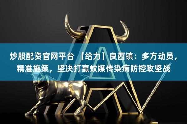 炒股配资官网平台 【给力】良西镇：多方动员，精准施策，坚决打赢蚊媒传染病防控攻坚战