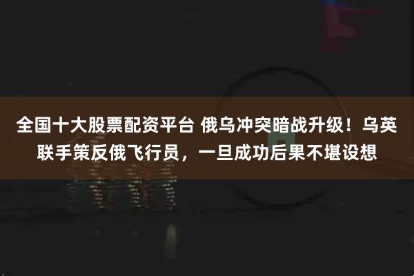 全国十大股票配资平台 俄乌冲突暗战升级！乌英联手策反俄飞行员，一旦成功后果不堪设想