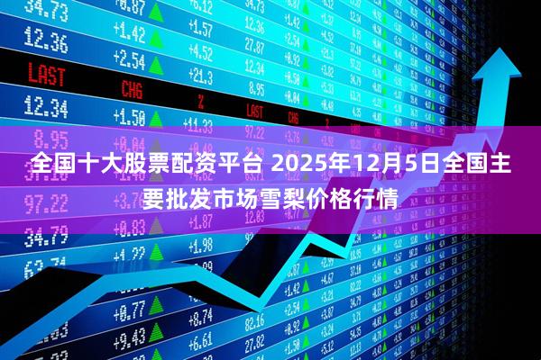 全国十大股票配资平台 2025年12月5日全国主要批发市场雪梨价格行情