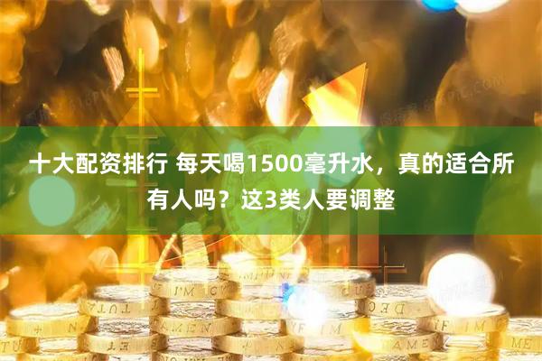 十大配资排行 每天喝1500毫升水，真的适合所有人吗？这3类人要调整